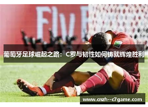 葡萄牙足球崛起之路：C罗与韧性如何铸就辉煌胜利