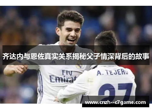 齐达内与恩佐真实关系揭秘父子情深背后的故事 齐达内与恩佐真实关系揭秘父子情深背后的故事